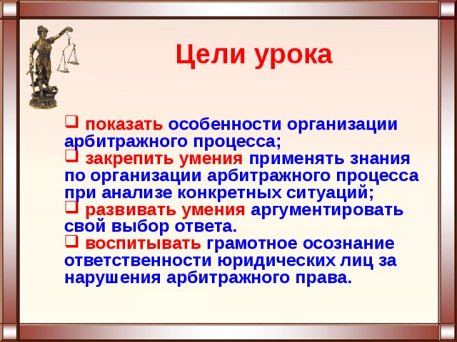 Цели урока  показать особенности организации арбитражного процесса;  закрепить  умения применять знания по организации арбитражного процесса при анализе конкретных ситуаций;  развивать умения  аргументировать свой выбор ответа.  воспитывать грамотное осознание ответственности юридических лиц за нарушения арбитражного права. 