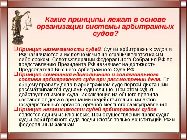 Какие принципы лежат в основе организации системы арбитражных судов? Принцип назначаемости судей. Судьи арбитражных судов в РФ назначаются и их полномочия не ограничиваются каким-либо сроком. Совет Федерации Федерального Собрания РФ по представлению Президента РФ назначает на должность Председателя Высшего Арбитражного Суда РФ. Принцип сочетания единоличного и коллегиального состава арбитражного суда при рассмотрении дела.  По общему правилу дела в арбитражном суде первой дистанции рассматриваются судьями единолично. При этом судья действует от имени суда. Исключение из общего правила составляют дела о признании недействительными актов государственных органов, органов местного самоуправления. Принцип независимости судей арбитражных судов является одним из ключевых. При осуществлении правосудия судьи арбитражного суда подчиняются только Конституции РФ и федеральным законам. 