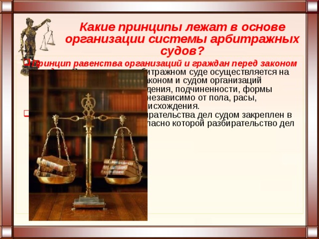 Какие принципы лежат в основе организации системы арбитражных судов? Принцип равенства организаций и граждан перед законом и судом.  Правосудие в арбитражном суде осуществляется на основах равенства перед законом и судом организаций независимо от места нахождения, подчиненности, формы собственности, а граждан - независимо от пола, расы, национальности, языка, происхождения. Принцип гласности разбирательства дел судом закреплен в ст. 123 Конституции РФ, согласно которой разбирательство дел во всех судах открытое. 