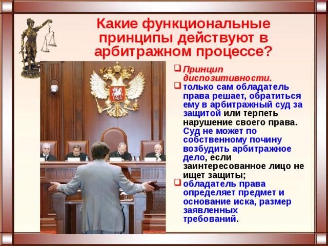 Какие функциональные принципы действуют в арбитражном процессе? Принцип диспозитивности. только сам обладатель права решает, обратиться ему в арбитражный суд за защитой или терпеть нарушение своего права. Суд не может по собственному почину возбудить арбитражное дело , если заинтересованное лицо не ищет защиты; обладатель права определяет предмет и основание иска, размер заявленных  требований . 