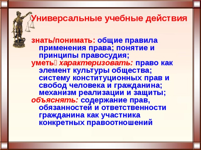 Универсальные учебные действия знать/понимать: общие правила применения права; понятие и принципы правосудия; уметь характеризовать:  право как элемент культуры общества; систему конституционных прав и свобод человека и гражданина; механизм реализации и защиты; объяснять:  содержание прав, обязанностей и ответственности гражданина как участника конкретных правоотношений 