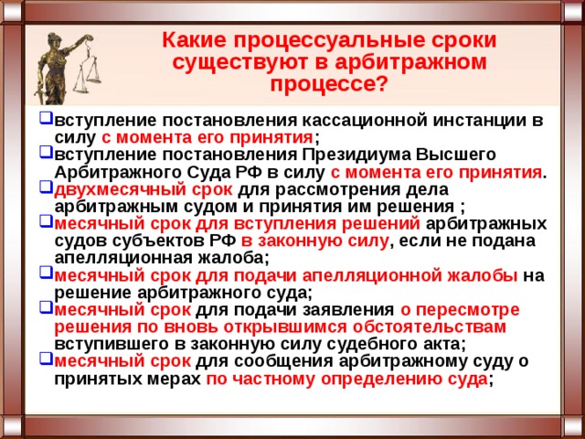 Какие процессуальные сроки существуют в арбитражном процессе? вступление постановления кассационной инстанции в силу с момента его принятия ; вступление постановления Президиума Высшего Арбитражного Суда РФ в силу с момента его принятия . двухмесячный срок для рассмотрения дела арбитражным судом и принятия им решения ; месячный срок  для вступления решений арбитражных судов субъектов РФ в законную силу , если не подана апелляционная жалоба; месячный срок  для подачи апелляционной жалобы на решение арбитражного суда; месячный срок для подачи заявления о пересмотре решения по вновь открывшимся обстоятельствам вступившего в законную силу судебного акта; месячный срок для сообщения арбитражному суду о принятых мерах по частному определению суда ; 