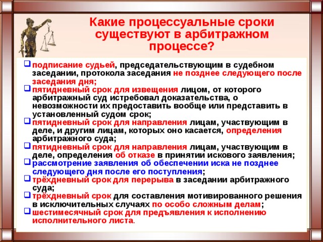 Какие процессуальные сроки существуют в арбитражном процессе? подписание судьей , председательствующим в судебном заседании, протокола заседания не позднее следующего после заседания дня; пятидневный срок для извещения лицом, от которого арбитражный суд истребовал доказательства, о невозможности их предоставить вообще или представить в установленный судом срок; пятидневный срок для направления лицам, участвующим в деле, и другим лицам, которых оно касается, определения арбитражного суда; пятидневный срок для направления лицам, участвующим в деле, определения об отказе в принятии искового заявления; рассмотрение заявления об обеспечении иска не позднее следующего дня после его поступления ; трёхдневный срок для перерыва в заседании арбитражного суда; трёхдневный срок для составления мотивированного решения в исключительных случаях по особо сложным делам ; шестимесячный срок для предъявления к исполнению исполнительного листа . 