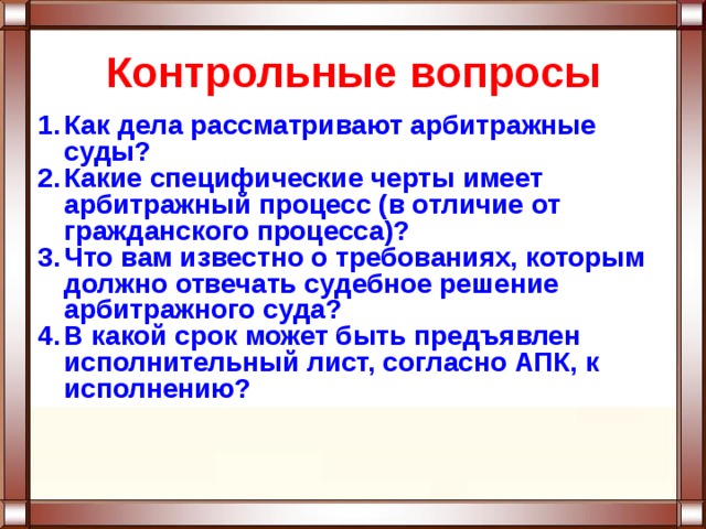 Контрольные вопросы Как дела рассматривают арбитражные суды? Какие специфические черты имеет арбитражный процесс (в отличие от гражданского процесса)? Что вам известно о требованиях, которым должно отвечать судебное решение арбитражного суда? В какой срок может быть предъявлен исполнительный лист, согласно АПК, к исполнению? 