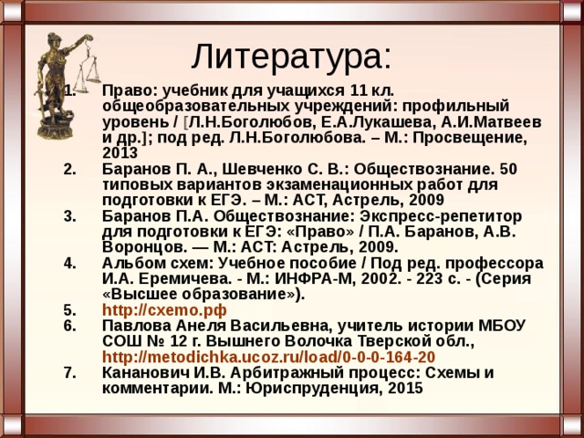 Литература: Право: учебник для учащихся 11 кл. общеобразовательных учреждений: профильный уровень /  Л.Н.Боголюбов, Е.А.Лукашева, А.И.Матвеев и др.  ; под ред. Л.Н.Боголюбова. – М.: Просвещение, 2013 Баранов П. А., Шевченко С. В.: Обществознание. 50 типовых вариантов экзаменационных работ для подготовки к ЕГЭ. – М.: АСТ, Астрель, 2009 Баранов П.А. Обществознание: Экспресс-репетитор для подготовки к ЕГЭ: «Право» / П.А. Баранов, А.В. Воронцов. — М.: ACT: Астрель, 2009. Альбом схем: Учебное пособие / Под ред. профессора И.А. Еремичева. - М.: ИНФРА-М, 2002. - 223 с. - (Серия «Высшее образование»). http://cxemo. рф Павлова Анеля Васильевна, учитель истории МБОУ СОШ № 12 г. Вышнего Волочка Тверской обл., http://metodichka.ucoz.ru/load/0-0-0-164-20  Кананович И.В. Арбитражный процесс: Схемы и комментарии. М.: Юрис­пруденция, 2015   