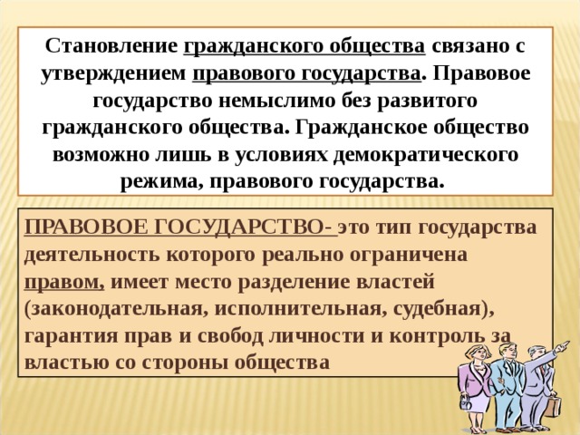 Становление гражданского общества связано с утверждением правового государства . Правовое государство немыслимо без развитого гражданского общества. Гражданское общество возможно лишь в условиях демократического режима, правового государства. ПРАВОВОЕ ГОСУДАРСТВО- это тип государства деятельность которого реально ограничена правом, имеет место разделение властей (законодательная, исполнительная, судебная), гарантия прав и свобод личности и контроль за властью со стороны общества 