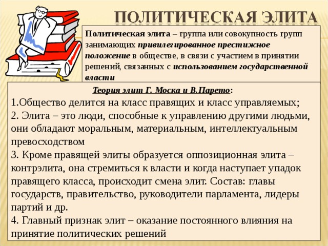 Политическая элита – группа или совокупность групп занимающих привилегированное престижное положение в обществе, в связи с участием в принятии решений, связанных с использованием государственной власти Теория элит Г. Моска и В.Парето : 1.Общество делится на класс правящих и класс управляемых; 2. Элита – это люди, способные к управлению другими людьми, они обладают моральным, материальным, интеллектуальным превосходством 3. Кроме правящей элиты образуется оппозиционная элита – контрэлита, она стремиться к власти и когда наступает упадок правящего класса, происходит смена элит. Состав: главы государств, правительство, руководители парламента, лидеры партий и др. 4. Главный признак элит – оказание постоянного влияния на принятие политических решений  