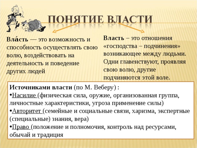 Власть – это отношения «господства – подчинения» возникающее между людьми. Одни главенствуют, проявляя свою волю, другие подчиняются этой воле. Вла́сть — это возможность и способность осуществлять свою волю, воздействовать на деятельность и поведение других людей Источниками власти (по М. Веберу) : Насилие (физическая сила, оружие, организованная группа, личностные характеристики, угроза применение силы) Авторитет (семейные и социальные связи, харизма, экспертные (специальные) знания, вера) Право (положение и полномочия, контроль над ресурсами, обычай и традиция  