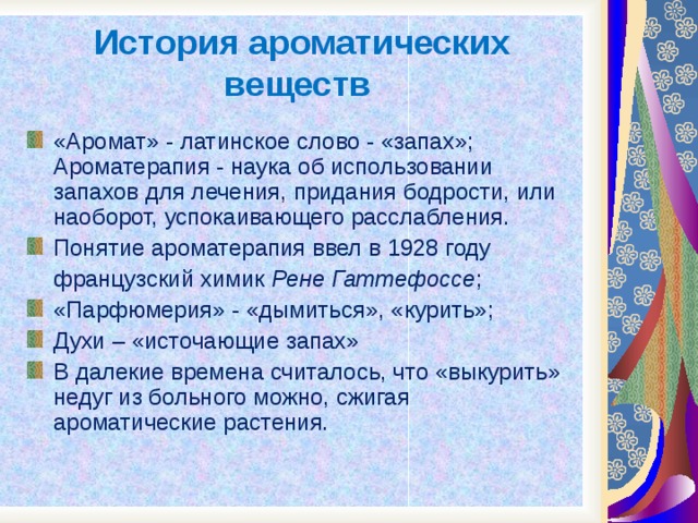 История ароматических веществ «Аромат» - латинское слово - «запах»; Ароматерапия - наука об использовании запахов для лечения, придания бодрости, или наоборот, успокаивающего расслабления. Понятие ароматерапия ввел в 1928 году  французский химик Рене Гаттефоссе ; «Парфюмерия» - «дымиться», «курить»; Духи – «источающие запах» В далекие времена считалось, что «выкурить» недуг из больного можно, сжигая ароматические растения. 