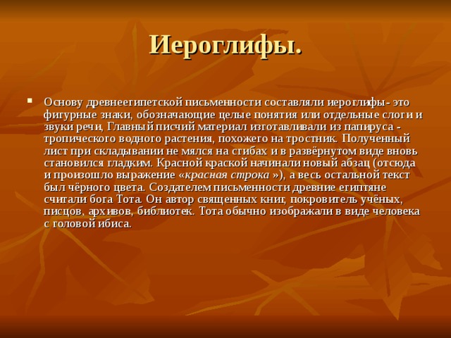 Основу древнеегипетской письменности составляли иероглифы- это фигурные знаки, обозначающие целые понятия или отдельные слоги и звуки речи, Главный писчий материал изготавливали из папируса - тропического водного растения, похожего на тростник. Полученный лист при складывании не мялся на сгибах и в развёрнутом виде вновь становился гладким. Красной краской начинали новый абзац (отсюда и произошло выражение « красная строка  »), а весь остальной текст был чёрного цвета. Создателем письменности древние египтяне считали бога Тота. Он автор священных книг, покровитель учёных, писцов, архивов, библиотек. Тота обычно изображали в виде человека с головой ибиса. 