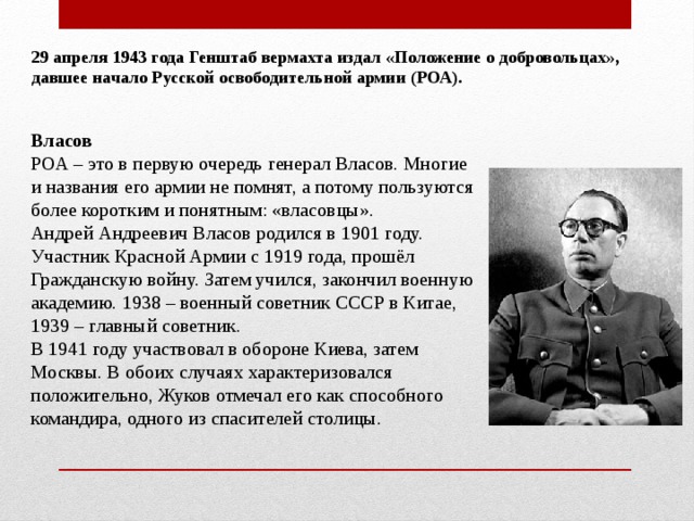 29 апреля 1943 года Генштаб вермахта издал «Положение о добровольцах», давшее начало Русской освободительной армии (РОА). Власов РОА – это в первую очередь генерал Власов. Многие и названия его армии не помнят, а потому пользуются более коротким и понятным: «власовцы». Андрей Андреевич Власов родился в 1901 году. Участник Красной Армии с 1919 года, прошёл Гражданскую войну. Затем учился, закончил военную академию. 1938 – военный советник СССР в Китае, 1939 – главный советник. В 1941 году участвовал в обороне Киева, затем Москвы. В обоих случаях характеризовался положительно, Жуков отмечал его как способного командира, одного из спасителей столицы. 