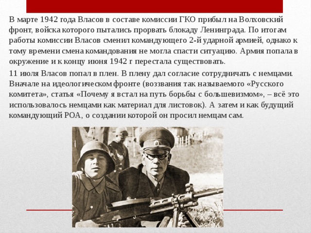 В марте 1942 года Власов в составе комиссии ГКО прибыл на Волховский фронт, войска которого пытались прорвать блокаду Ленинграда. По итогам работы комиссии Власов сменил командующего 2-й ударной армией, однако к тому времени смена командования не могла спасти ситуацию. Армия попала в окружение и к концу июня 1942 г перестала существовать. 11 июля Власов попал в плен. В плену дал согласие сотрудничать с немцами. Вначале на идеологическом фронте (воззвания так называемого «Русского комитета», статья «Почему я встал на путь борьбы с большевизмом», – всё это использовалось немцами как материал для листовок). А затем и как будущий командующий РОА, о создании которой он просил немцам сам. 