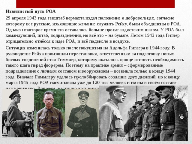 Извилистый путь РОА 29 апреля 1943 года генштаб вермахта издал положение о добровольцах, согласно которому все русские, изъявившие желание служить Рейху, были объединены в РОА. Однако некоторое время это оставалось больше пропагандистским шагом. У РОА был командующий, штаб, подразделения, но всё это – на бумаге. Летом 1943 года Гитлер отрицательно отнёсся к идее РОА, и всё подвисло в воздухе. Ситуация изменилась только после покушения на Адольфа Гитлера в 1944 году. В руководстве Рейха произошли перестановки, ответственным за подготовку новых боевых соединений стал Гиммлер, которому оказалось проще отстоять необходимость такого шага перед фюрером. Поэтому на практике армия – сформированные подразделения с личным составом и вооружением – возникла только к концу 1944 года. Вначале Гиммлеру удалось пролоббировать создание двух дивизий, но к концу марта 1945 года РОА насчитывала уже до 120 тыс человек и имела в своём составе даже авиацию. Впрочем, частично этот взрывной рост объясняется тем, что в 1945 году под командование РОА свели всех русских коллаборантов . 