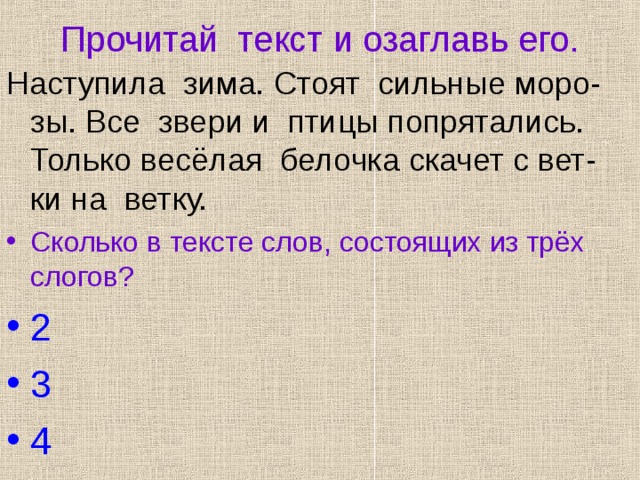 Прочитай текст и озаглавь его. Наступила зима. Стоят сильные моро-зы. Все звери и птицы попрятались. Только весёлая белочка скачет с вет-ки на ветку. Сколько в тексте слов, состоящих из трёх слогов? 2 3 4 