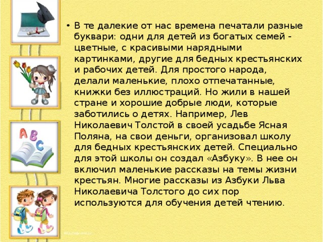 В те далекие от нас времена печатали разные буквари: одни для детей из богатых семей - цветные, с красивыми нарядными картинками, другие для бедных крестьянских и рабочих детей. Для простого народа, делали маленькие, плохо отпечатанные, книжки без иллюстраций. Но жили в нашей стране и хорошие добрые люди, которые заботились о детях. Например, Лев Николаевич Толстой в своей усадьбе Ясная Поляна, на свои деньги, организовал школу для бедных крестьянских детей. Специально для этой школы он создал «Азбуку». В нее он включил маленькие рассказы на темы жизни крестьян. Многие рассказы из Азбуки Льва Николаевича Толстого до сих пор используются для обучения детей чтению. 