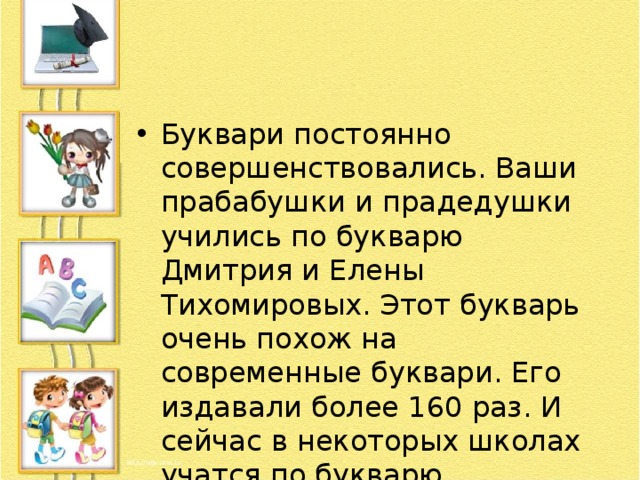 Буквари постоянно совершенствовались. Ваши прабабушки и прадедушки учились по букварю Дмитрия и Елены Тихомировых. Этот букварь очень похож на современные буквари. Его издавали более 160 раз. И сейчас в некоторых школах учатся по букварю Тихомировых. 