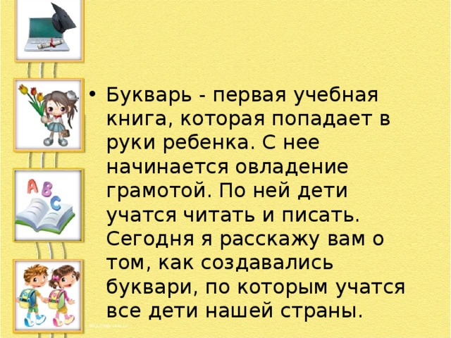 Букварь - первая учебная книга, которая попадает в руки ребенка. С нее начинается овладение грамотой. По ней дети учатся читать и писать. Сегодня я расскажу вам о том, как создавались буквари, по которым учатся все дети нашей страны. 