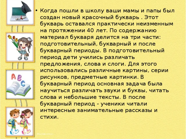 Когда пошли в школу ваши мамы и папы был создан новый красочный букварь . Этот букварь оставался практически неизменным на протяжении 40 лет. По содержанию материал букваря делится на три части: подготовительный, букварный и после букварный периоды. В подготовительный период дети учились различать предложения, слова и слоги. Для этого использовались различные картины, серии рисунков, предметные картинки. В букварный период основная задача была научиться различать звуки и буквы, читать слова и небольшие тексты. В после букварный период - ученики читали интересные занимательные рассказы и стихи. 