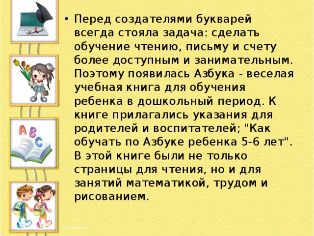 Перед создателями букварей всегда стояла задача: сделать обучение чтению, письму и счету более доступным и занимательным. Поэтому появилась Азбука - веселая учебная книга для обучения ребенка в дошкольный период. К книге прилагались указания для родителей и воспитателей; 