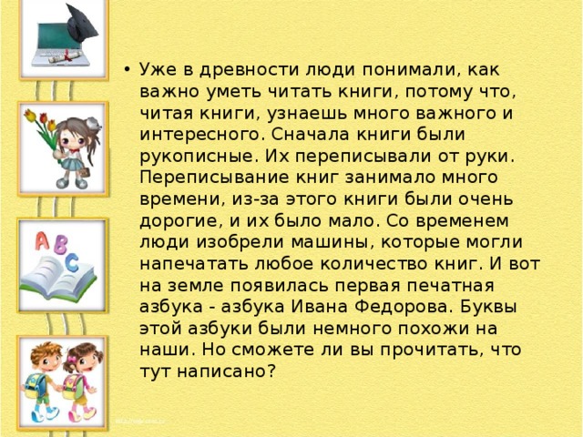 Уже в древности люди понимали, как важно уметь читать книги, потому что, читая книги, узнаешь много важного и интересного. Сначала книги были рукописные. Их переписывали от руки. Переписывание книг занимало много времени, из-за этого книги были очень дорогие, и их было мало. Со временем люди изобрели машины, которые могли напечатать любое количество книг. И вот на земле появилась первая печатная азбука - азбука Ивана Федорова. Буквы этой азбуки были немного похожи на наши. Но сможете ли вы прочитать, что тут написано? 