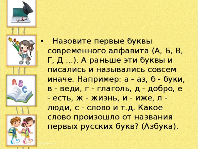   Назовите первые буквы современного алфавита (А, Б, В, Г, Д ...). А раньше эти буквы и писались и назывались совсем иначе. Например: а - аз, б - буки, в - веди, г - глаголь, д - добро, е - есть, ж - жизнь, и - иже, л - люди, с - слово и т.д. Какое слово произошло от названия первых русских букв? (Азбука). 