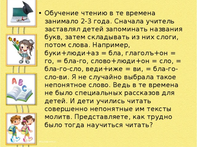 Обучение чтению в те времена занимало 2-3 года. Сначала учитель заставлял детей запоминать названия букв, затем складывать из них слоги, потом слова. Например, буки+люди+аз = бла, глаголъ+он = го, = бла-го, слово+люди+он = сло, = бла-го-сло, веди+иже = ви, = бла-го-сло-ви. Я не случайно выбрала такое непонятное слово. Ведь в те времена не было специальных рассказов для детей. И дети учились читать совершенно непонятные им тексты молитв. Представляете, как трудно было тогда научиться читать? 