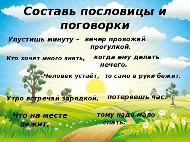 Составь пословицы и поговорки вечер провожай прогулкой. Упустишь минуту – когда ему делать нечего. Кто хочет много знать, Человек устаёт,  то само в руки бежит. потеряешь час. Утро встречай зарядкой, тому надо мало спать. Что на месте лежит, 