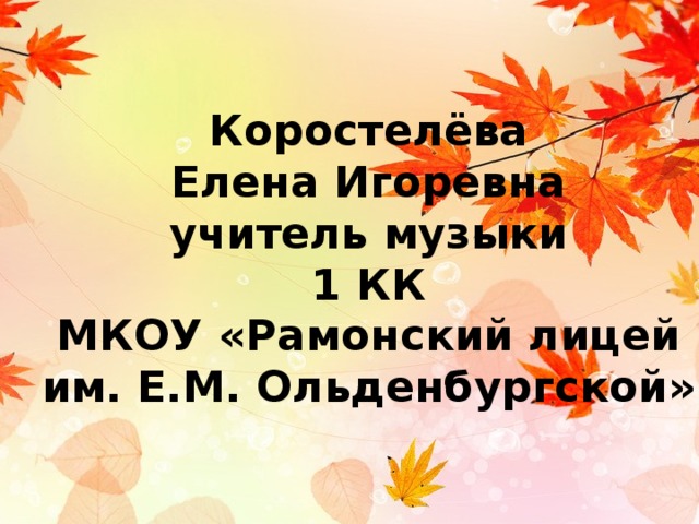 Коростелёва  Елена Игоревна  учитель музыки  1 КК  МКОУ «Рамонский лицей  им. Е.М. Ольденбургской» 
