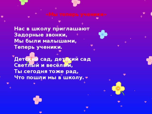  «Мы теперь ученики»   Нас в школу приглашают  Задорные звонки,  Мы были малышами,  Теперь ученики.   Детский сад, детский сад  Светлый и весёлый,  Ты сегодня тоже рад,  Что пошли мы в школу.           Игрушки присмирели,  Грустят, глядят нам вслед,  Как жалко, что в портфеле  Для них местечка нет.   Детский сад, детский сад  Светлый и весёлый,  Ты сегодня тоже рад,  Что пошли мы в школу.   
