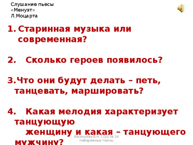 Слушание пьесы «Менуэт» Л.Моцарта Старинная музыка или современная?   Сколько героев появилось?  Что они будут делать – петь, танцевать, маршировать?   Какая мелодия характеризует танцующую  женщину и какая – танцующего мужчину?  5. Какие черты характера проявляются у них? Васильева В.Н. СОШ № 34 Набережные Челны 