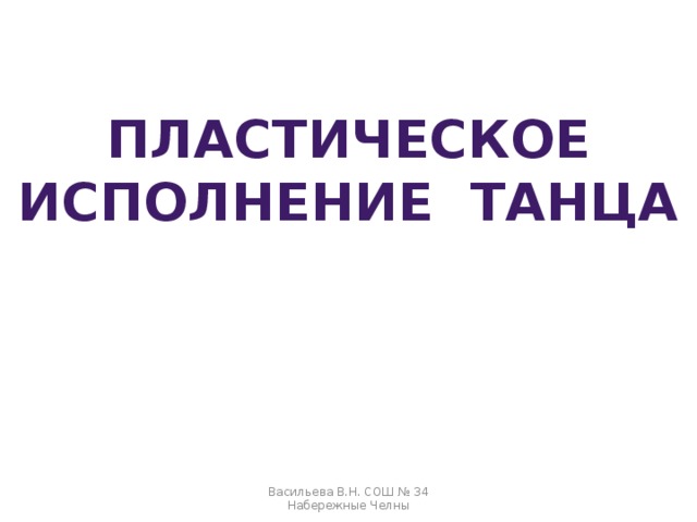 ПЛАСТИЧЕСКОЕ ИСПОЛНЕНИЕ ТАНЦА Васильева В.Н. СОШ № 34 Набережные Челны 