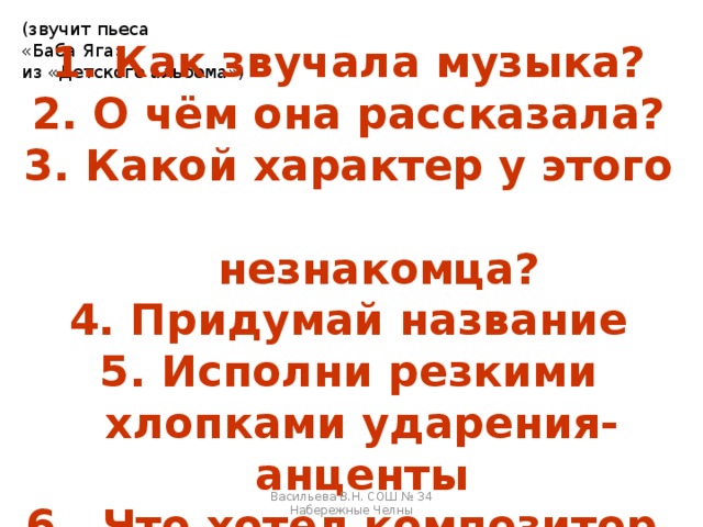 (звучит пьеса «Баба Яга» из «Детского альбома»)  Как звучала музыка?  О чём она рассказала?  Какой характер у этого  незнакомца? 4. Придумай название 5. Исполни резкими хлопками ударения-анценты 6. Что хотел композитор подчеркнуть ими? Васильева В.Н. СОШ № 34 Набережные Челны 