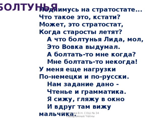 БОЛТУНЬЯ Поднимусь на стратостате...  Что такое это, кстати?  Может, это стратостат,  Когда старосты летят?   А что болтунья Лида, мол,   Это Вовка выдумал.   А болтать-то мне когда?   Мне болтать-то некогда!  У меня еще нагрузки  По-немецки и по-русски.   Нам задание дано -   Чтенье и грамматика.   Я сижу, гляжу в окно   И вдруг там вижу мальчика.   Васильева В.Н. СОШ № 34 Набережные Челны 