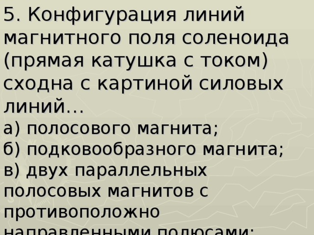 5. Конфигурация линий магнитного поля соленоида (прямая катушка с током) сходна с картиной силовых линий…  а) полосового магнита;  б) подковообразного магнита;  в) двух параллельных полосовых магнитов с противоположно направленными полюсами;  г) прямого провода с током. 