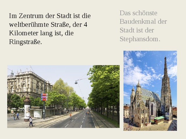 Das schönste Baudenkmal der Stadt ist der Stephansdom. Im Zentrum der Stadt ist die weltberühmte Straße, der 4 Kilometer lang ist, die Ringstraße. 