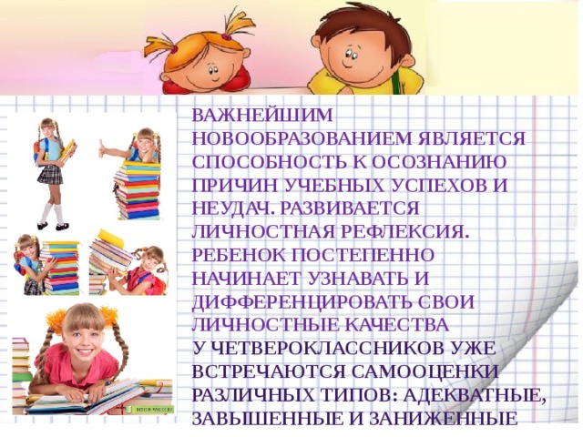 Важнейшим новообразованием является способность к осознанию причин учебных успехов и неудач. Развивается личностная рефлексия. Ребенок постепенно начинает узнавать и дифференцировать свои личностные качества У четвероклассников уже встречаются самооценки различных типов: адекватные, завышенные и заниженные 