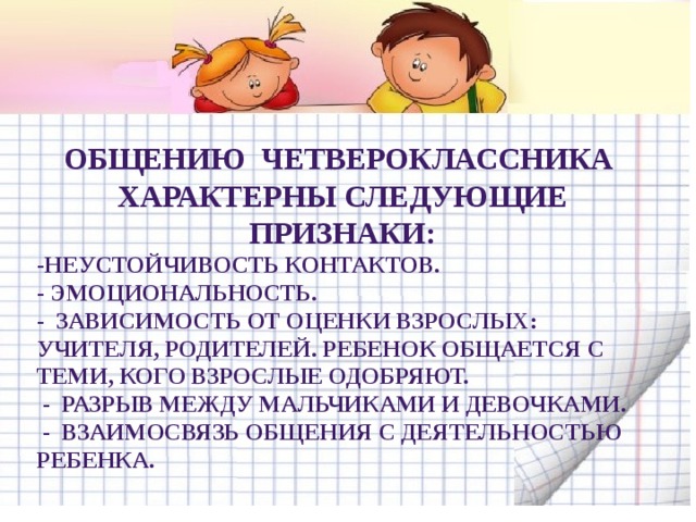 Общению четвероклассника характерны следующие признаки: -Неустойчивость контактов. - Эмоциональность. -  Зависимость от оценки взрослых: учителя, родителей. Ребенок общается с теми, кого взрослые одобряют.   -  Разрыв между мальчиками и девочками.   -  Взаимосвязь общения с деятельностью ребенка. 