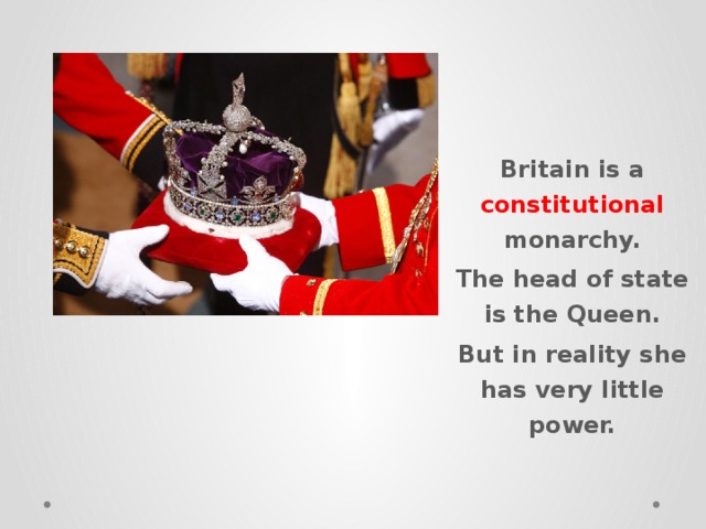 Britain is a constitutional monarchy. The head of state is the Queen. But in reality she has very little power. 