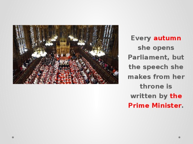 Every autumn she opens Parliament, but the speech she makes from her throne is written by the Prime Minister . 