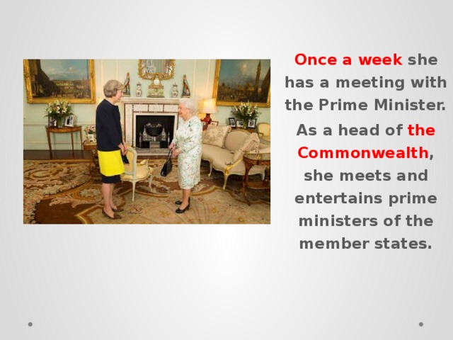 Once a week she has a meeting with the Prime Minister. As a head of the Commonwealth , she meets and entertains prime ministers of the member states. 