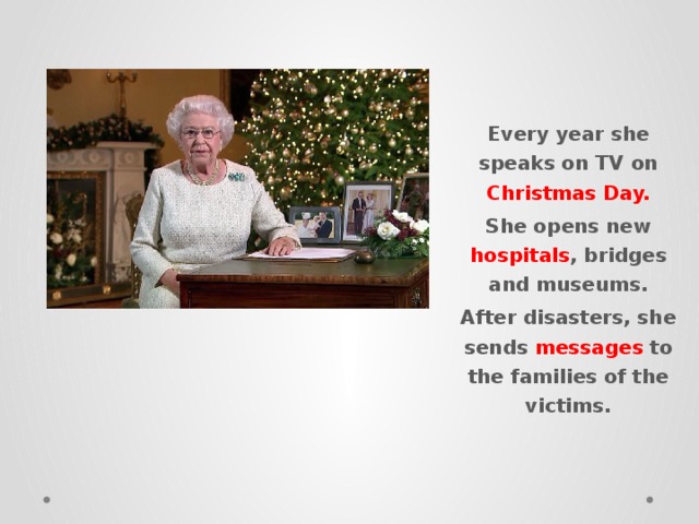 Every year she speaks on TV on Christmas Day. She opens new hospitals , bridges and museums. After disasters, she sends messages to the families of the victims. 
