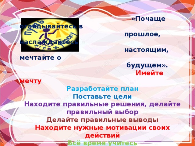  «Почаще оглядывайтесь в  прошлое, наслаждайтесь  настоящим, мечтайте о  будущем».  Имейте мечту Разработайте план Поставьте цели Находите правильные решения, делайте правильный выбор Делайте правильные выводы Находите нужные мотивации своих действий Всё время учитесь Увлекайте за собой других Извлекайте уроки из ошибок Не забывайте про свою индивидуальность Руководствуйтесь здравым смыслом 