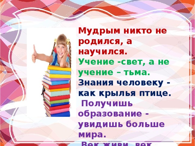 Мудрым никто не родился, а научился. Учение -свет, а не учение – тьма. Знания человеку - как крылья птице.  Получишь образование - увидишь больше мира.  Век живи, век учись. 