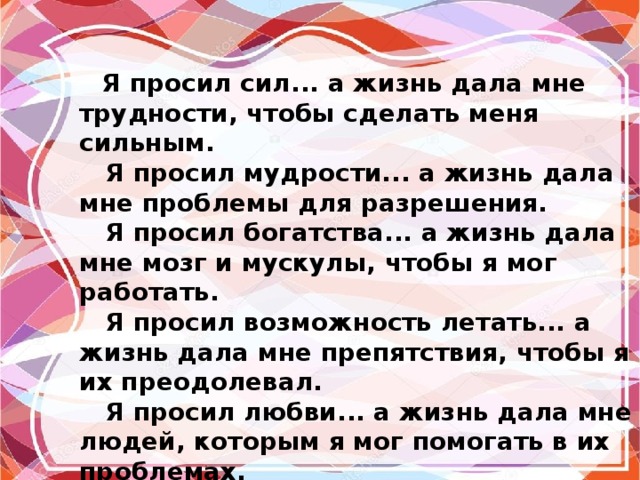  Я просил сил... а жизнь дала мне трудности, чтобы сделать меня сильным.  Я просил мудрости... а жизнь дала мне проблемы для разрешения.  Я просил богатства... а жизнь дала мне мозг и мускулы, чтобы я мог работать.  Я просил возможность летать... а жизнь дала мне препятствия, чтобы я их преодолевал.  Я просил любви... а жизнь дала мне людей, которым я мог помогать в их проблемах.  Я просил благ... а жизнь дала мне возможности.  Я ничего не получил из того, о чем просил. Но я получил все, что мне было нужно. 