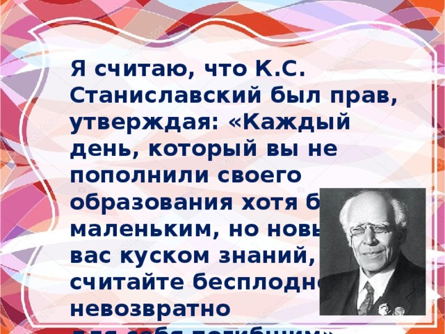 Я считаю, что К.С. Станиславский был прав, утверждая: «Каждый день, который вы не пополнили своего образования хотя бы маленьким, но новым для вас куском знаний, считайте бесплодно и невозвратно для себя погибшим». 