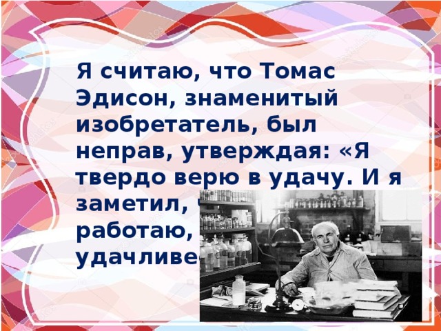 Я считаю, что Томас Эдисон, знаменитый изобретатель, был неправ, утверждая: «Я твердо верю в удачу. И я заметил, чем больше я работаю, тем я удачливее». 