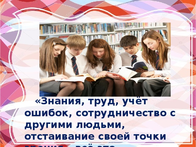  «Знания, труд, учёт ошибок, сотрудничество с другими людьми, отстаивание своей точки зрения – всё это образование». 