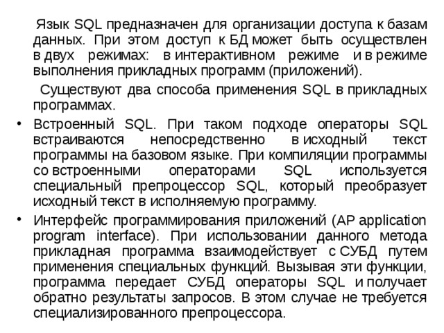  Язык SQL предназначен для организации доступа к базам данных. При этом доступ к БД может быть осуществлен в двух режимах: в интерактивном режиме и в режиме выполнения прикладных программ (приложений).  Существуют два способа применения SQL в прикладных программах. Встроенный SQL. При таком подходе операторы SQL встраиваются непосредственно в исходный текст программы на базовом языке. При компиляции программы со встроенными операторами SQL используется специальный препроцессор SQL, который преобразует исходный текст в исполняемую программу. Интерфейс программирования приложений (AP application program interface). При использовании данного метода прикладная программа взаимодействует с СУБД путем применения специальных функций. Вызывая эти функции, программа передает СУБД операторы SQL и получает обратно результаты запросов. В этом случае не требуется специализированного препроцессора. 