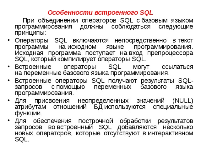 Особенности встроенного SQL  При объединении операторов SQL c базовым языком программирования должны соблюдаться следующие принципы: Операторы SQL включаются непосредственно в текст программы на исходном языке программирования. Исходная программа поступает на вход препроцессора SQL, который компилирует операторы SQL. Встроенные операторы SQL могут ссылаться на переменные базового языка программирования. Встроенные операторы SQL получают результаты SQL-запросов с помощью переменных базового языка программирования. Для присвоения неопределенных значений (NULL) атрибутам отношений БД используются специальные функции. Для обеспечения построчной обработки результатов запросов во встроенный SQL добавляются несколько новых операторов, которые отсутствуют в интерактивном SQL. 