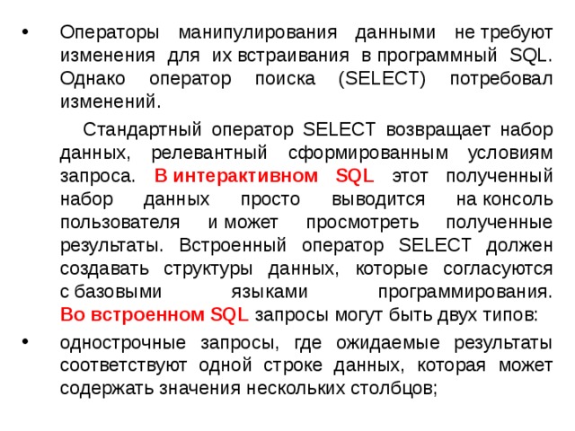 Операторы манипулирования данными не требуют изменения для их встраивания в программный SQL. Однако оператор поиска (SELECT) потребовал изменений.  Стандартный оператор SELECT возвращает набор данных, релевантный сформированным условиям запроса. В интерактивном SQL этот полученный набор данных просто выводится на консоль пользователя и может просмотреть полученные результаты. Встроенный оператор SELECT должен создавать структуры данных, которые согласуются с базовыми языками программирования. Во встроенном SQL запросы могут быть двух типов: однострочные запросы, где ожидаемые результаты соответствуют одной строке данных, которая может содержать значения нескольких столбцов; 
